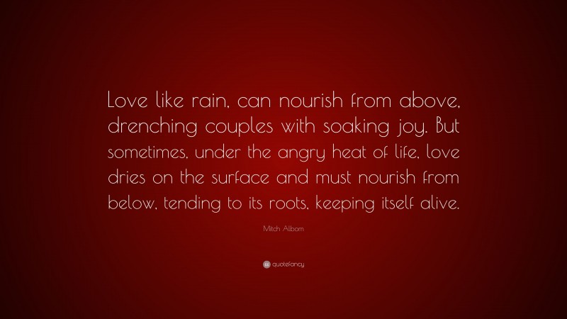 Mitch Albom Quote: “Love like rain, can nourish from above, drenching couples with soaking joy. But sometimes, under the angry heat of life, love dries on the surface and must nourish from below, tending to its roots, keeping itself alive.”
