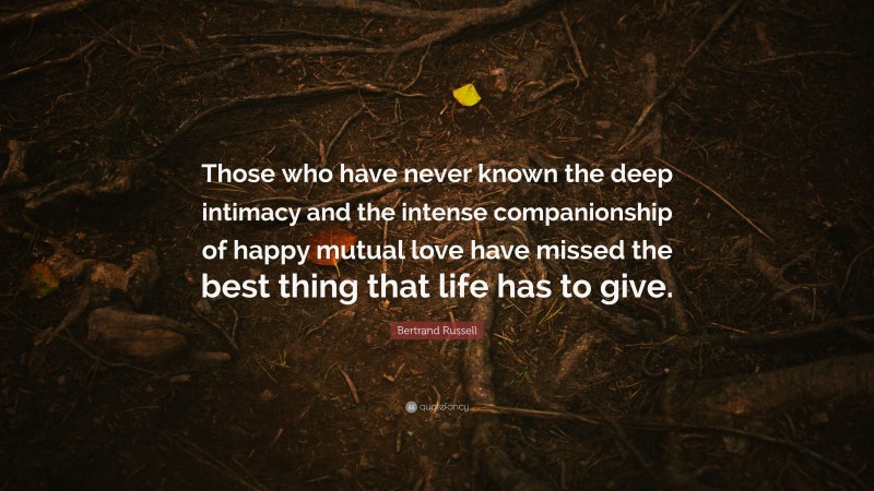 Bertrand Russell Quote: “Those who have never known the deep intimacy and the intense companionship of happy mutual love have missed the best thing that life has to give.”