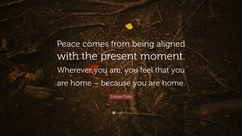 Eckhart Tolle Quote: “Peace comes from being aligned with the present moment. Wherever you are, you feel that you are home – because you are home.”