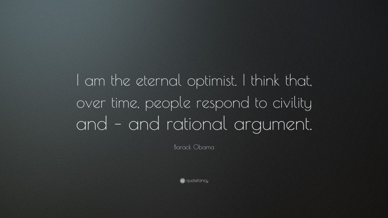 Barack Obama Quote: “I am the eternal optimist. I think that, over time, people respond to civility and – and rational argument.”