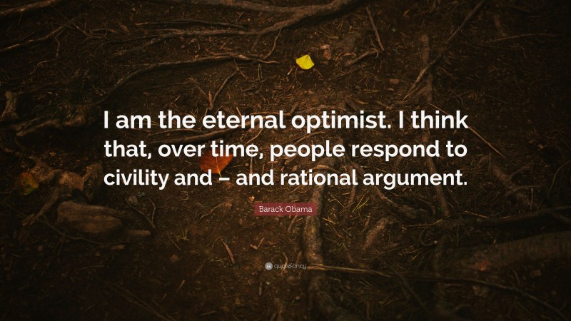 Barack Obama Quote: “I am the eternal optimist. I think that, over time, people respond to civility and – and rational argument.”