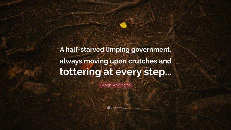 George Washington Quote: “A half-starved limping government, always moving upon crutches and tottering at every step...”