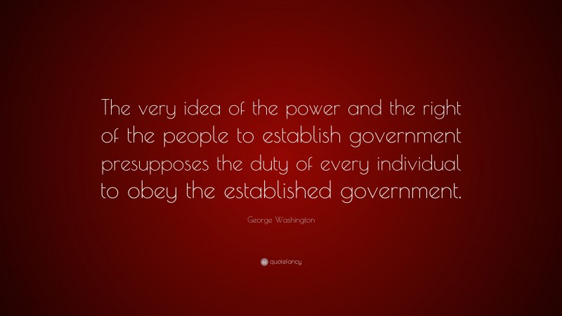 George Washington Quote: “The very idea of the power and the right of the people to establish government presupposes the duty of every individual to obey the established government.”