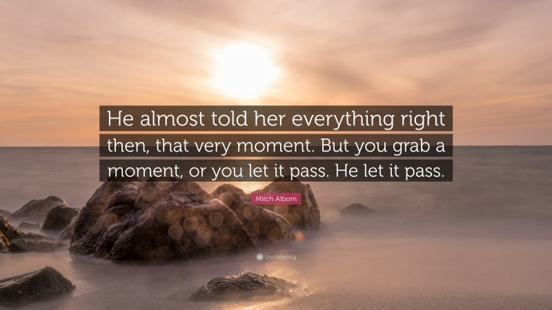 Mitch Albom Quote: “He almost told her everything right then, that very moment. But you grab a moment, or you let it pass. He let it pass.”