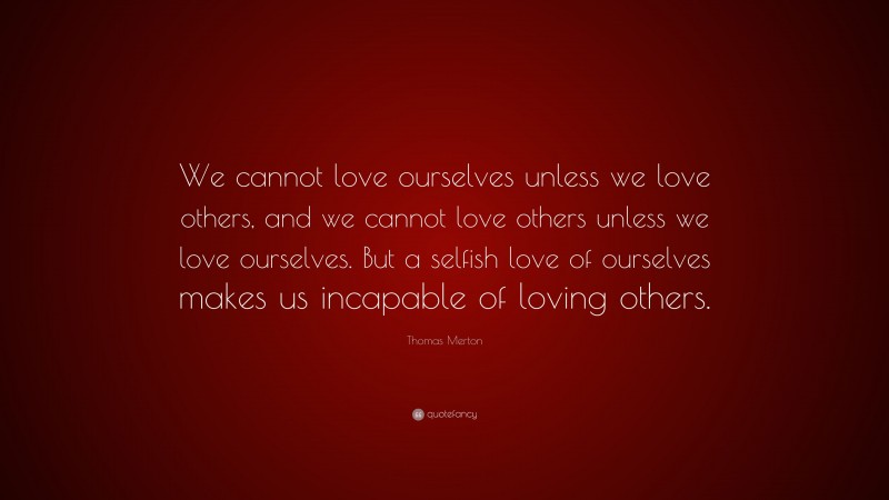 Thomas Merton Quote: “We cannot love ourselves unless we love others, and we cannot love others unless we love ourselves. But a selfish love of ourselves makes us incapable of loving others.”
