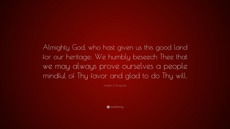 Franklin D. Roosevelt Quote: “Almighty God, who hast given us this good land for our heritage; We humbly beseech Thee that we may always prove ourselves a people mindful of Thy favor and glad to do Thy will.”