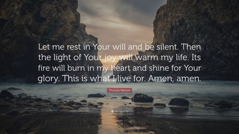 Thomas Merton Quote: “Let me rest in Your will and be silent. Then the light of Your joy will warm my life. Its fire will burn in my heart and shine for Your glory. This is what I live for. Amen, amen.”