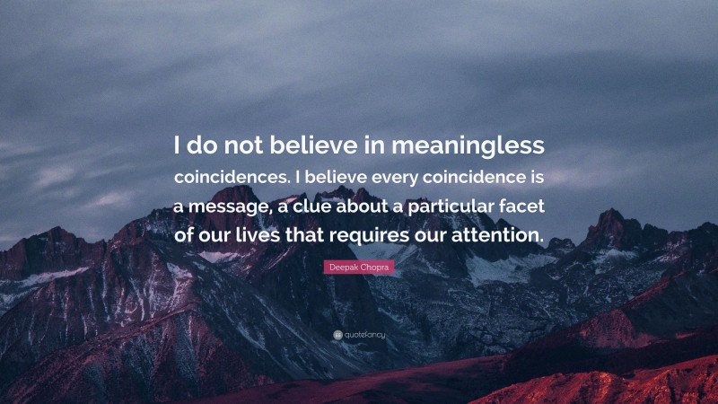 Deepak Chopra Quote: “I do not believe in meaningless coincidences. I believe every coincidence is a message, a clue about a particular facet of our lives that requires our attention.”