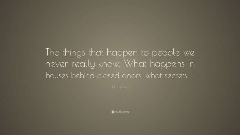 Harper Lee Quote: “The things that happen to people we never really know. What happens in houses behind closed doors, what secrets -.”