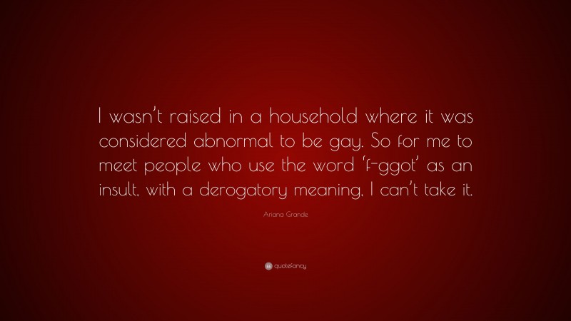 Ariana Grande Quote: “I wasn’t raised in a household where it was considered abnormal to be gay. So for me to meet people who use the word ‘f-ggot’ as an insult, with a derogatory meaning, I can’t take it.”