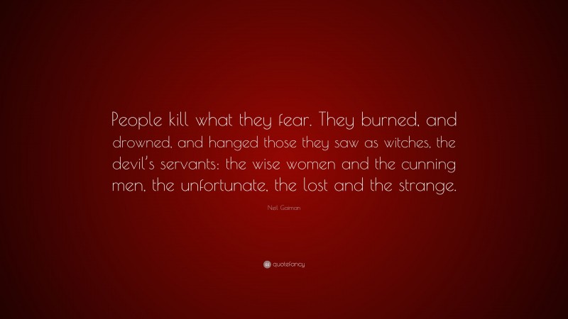 Neil Gaiman Quote: “People kill what they fear. They burned, and drowned, and hanged those they saw as witches, the devil’s servants: the wise women and the cunning men, the unfortunate, the lost and the strange.”