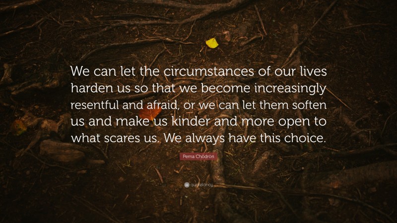 Pema Chödrön Quote: “We can let the circumstances of our lives harden us so that we become increasingly resentful and afraid, or we can let them soften us and make us kinder and more open to what scares us. We always have this choice.”