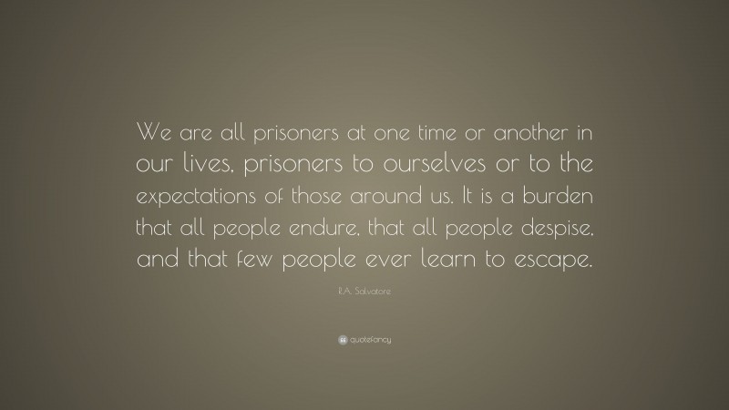 R.A. Salvatore Quote: “We are all prisoners at one time or another in our lives, prisoners to ourselves or to the expectations of those around us. It is a burden that all people endure, that all people despise, and that few people ever learn to escape.”