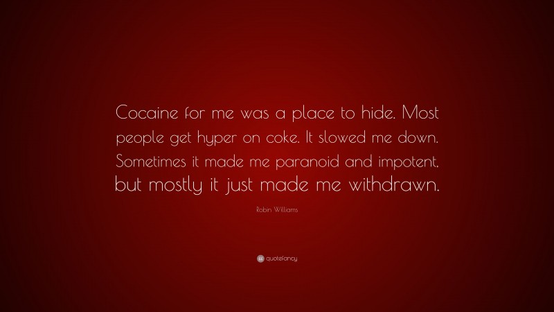 Robin Williams Quote: “Cocaine for me was a place to hide. Most people get hyper on coke. It slowed me down. Sometimes it made me paranoid and impotent, but mostly it just made me withdrawn.”