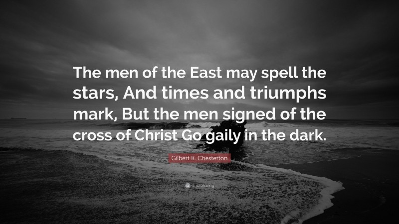 Gilbert K. Chesterton Quote: “The men of the East may spell the stars, And times and triumphs mark, But the men signed of the cross of Christ Go gaily in the dark.”
