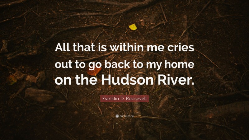 Franklin D. Roosevelt Quote: “All that is within me cries out to go back to my home on the Hudson River.”