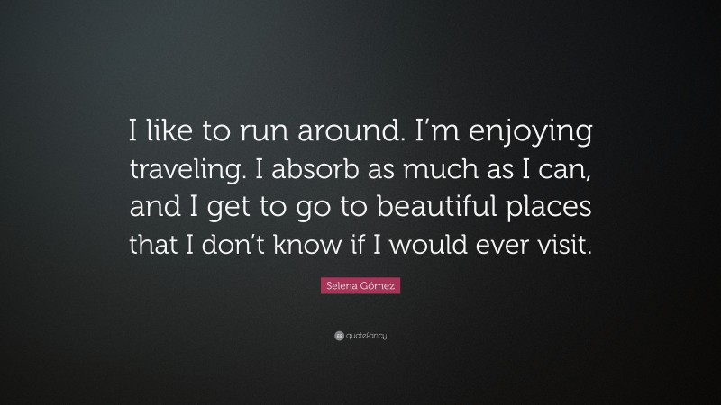Selena Gómez Quote: “I like to run around. I’m enjoying traveling. I absorb as much as I can, and I get to go to beautiful places that I don’t know if I would ever visit.”