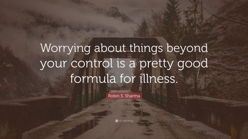 Robin S. Sharma Quote: “Worrying about things beyond your control is a pretty good formula for illness.”