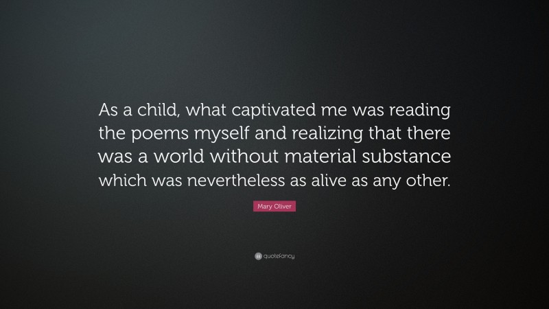 Mary Oliver Quote: “As a child, what captivated me was reading the poems myself and realizing that there was a world without material substance which was nevertheless as alive as any other.”