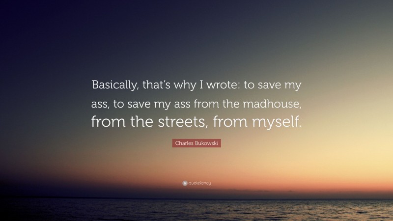 Charles Bukowski Quote: “Basically, that’s why I wrote: to save my ass, to save my ass from the madhouse, from the streets, from myself.”