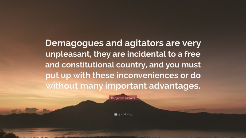 Benjamin Disraeli Quote: “Demagogues and agitators are very unpleasant, they are incidental to a free and constitutional country, and you must put up with these inconveniences or do without many important advantages.”