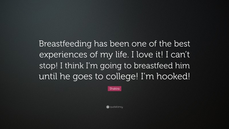 Shakira Quote: “Breastfeeding has been one of the best experiences of my life. I love it! I can’t stop! I think I’m going to breastfeed him until he goes to college! I’m hooked!”