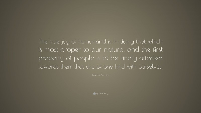 Marcus Aurelius Quote: “The true joy of humankind is in doing that which is most proper to our nature; and the first property of people is to be kindly affected towards them that are of one kind with ourselves.”