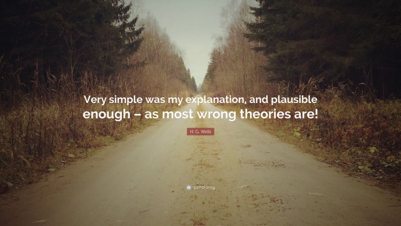 H. G. Wells Quote: “Very simple was my explanation, and plausible enough – as most wrong theories are!”