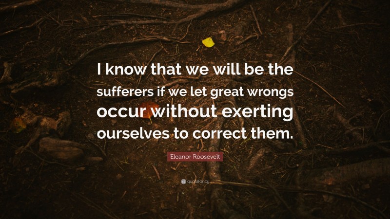 Eleanor Roosevelt Quote: “I know that we will be the sufferers if we let great wrongs occur without exerting ourselves to correct them.”