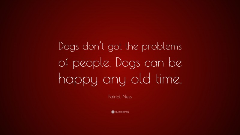 Patrick Ness Quote: “Dogs don’t got the problems of people. Dogs can be happy any old time.”