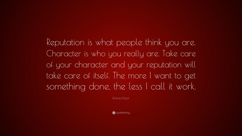 Richard Bach Quote: “Reputation is what people think you are. Character is who you really are. Take care of your character and your reputation will take care of itself. The more I want to get something done, the less I call it work.”