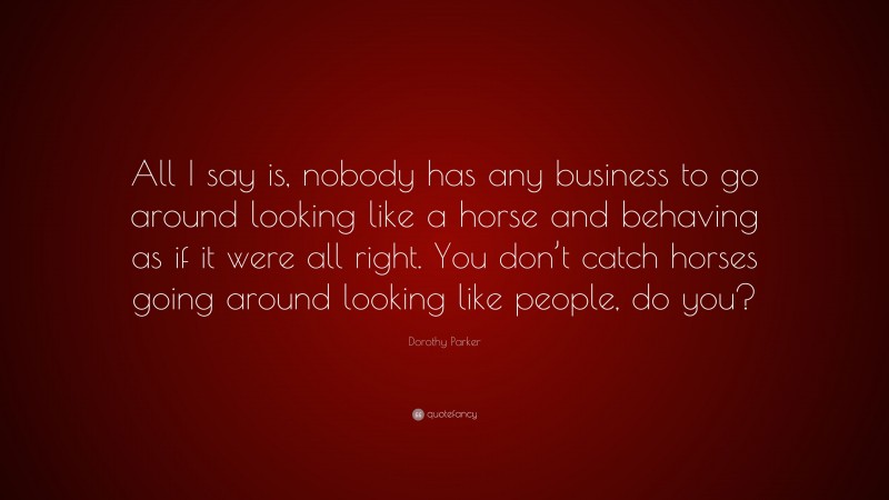 Dorothy Parker Quote: “All I say is, nobody has any business to go around looking like a horse and behaving as if it were all right. You don’t catch horses going around looking like people, do you?”
