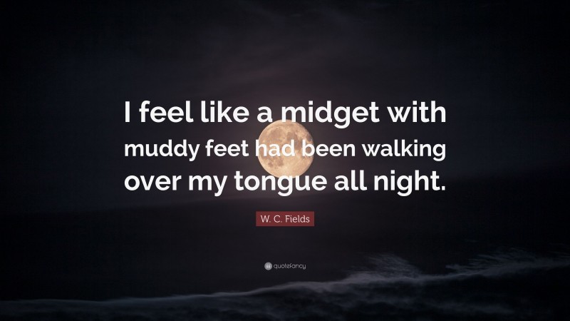 W. C. Fields Quote: “I feel like a midget with muddy feet had been walking over my tongue all night.”
