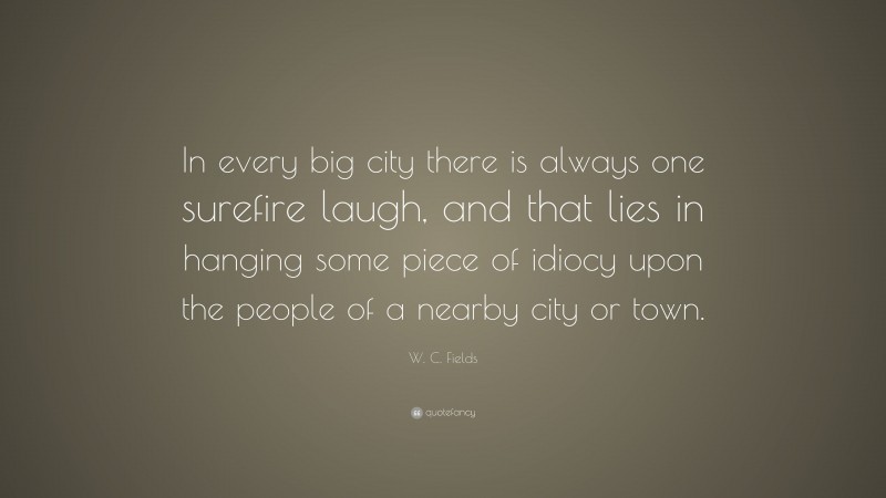 W. C. Fields Quote: “In every big city there is always one surefire laugh, and that lies in hanging some piece of idiocy upon the people of a nearby city or town.”