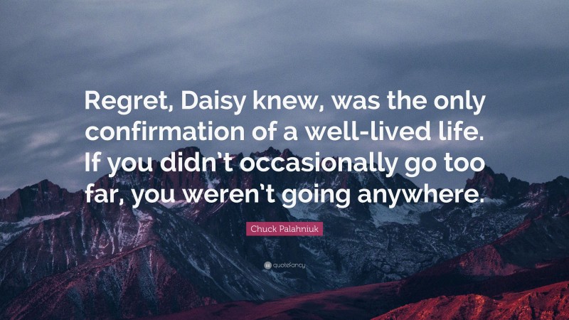 Chuck Palahniuk Quote: “Regret, Daisy knew, was the only confirmation of a well-lived life. If you didn’t occasionally go too far, you weren’t going anywhere.”