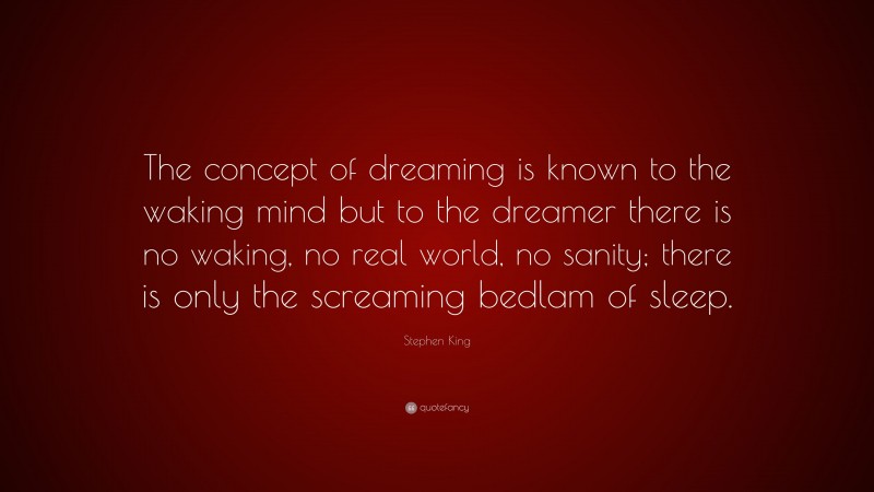 Stephen King Quote: “The concept of dreaming is known to the waking mind but to the dreamer there is no waking, no real world, no sanity; there is only the screaming bedlam of sleep.”