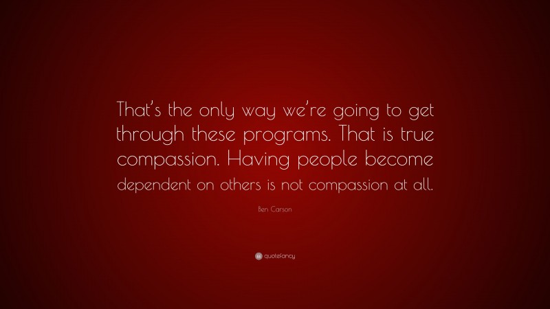 Ben Carson Quote: “That’s the only way we’re going to get through these programs. That is true compassion. Having people become dependent on others is not compassion at all.”