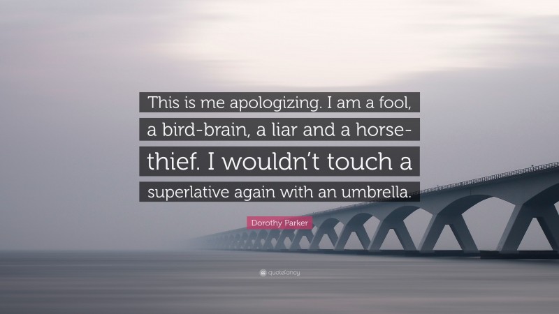 Dorothy Parker Quote: “This is me apologizing. I am a fool, a bird-brain, a liar and a horse-thief. I wouldn’t touch a superlative again with an umbrella.”