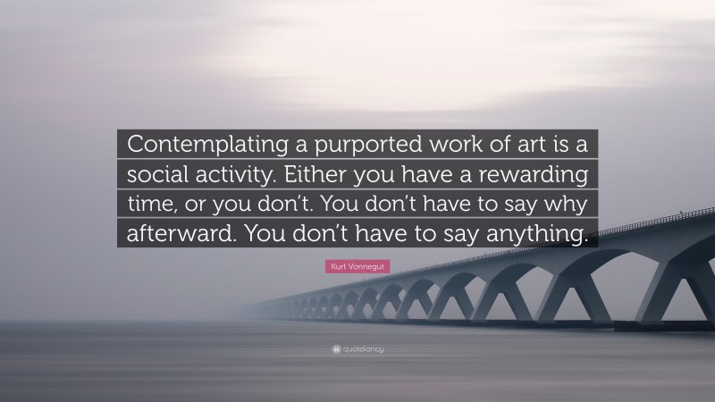 Kurt Vonnegut Quote: “Contemplating a purported work of art is a social activity. Either you have a rewarding time, or you don’t. You don’t have to say why afterward. You don’t have to say anything.”