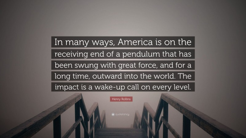 Henry Rollins Quote: “In many ways, America is on the receiving end of a pendulum that has been swung with great force, and for a long time, outward into the world. The impact is a wake-up call on every level.”