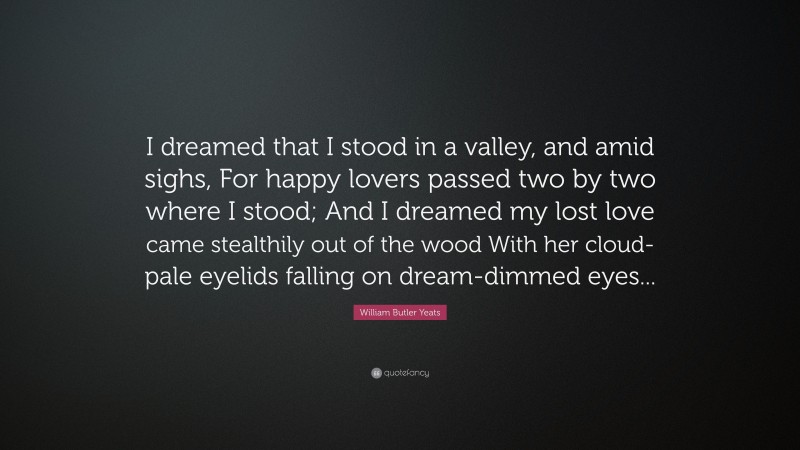 William Butler Yeats Quote: “I dreamed that I stood in a valley, and amid sighs, For happy lovers passed two by two where I stood; And I dreamed my lost love came stealthily out of the wood With her cloud-pale eyelids falling on dream-dimmed eyes...”