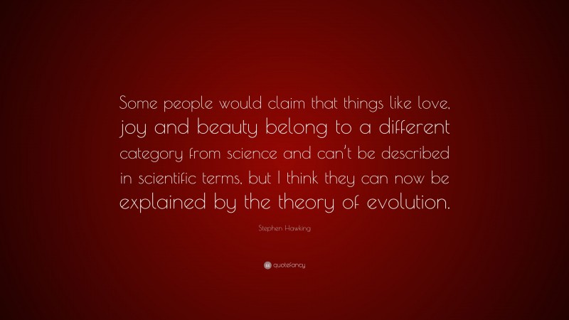 Stephen Hawking Quote: “Some people would claim that things like love, joy and beauty belong to a different category from science and can’t be described in scientific terms, but I think they can now be explained by the theory of evolution.”