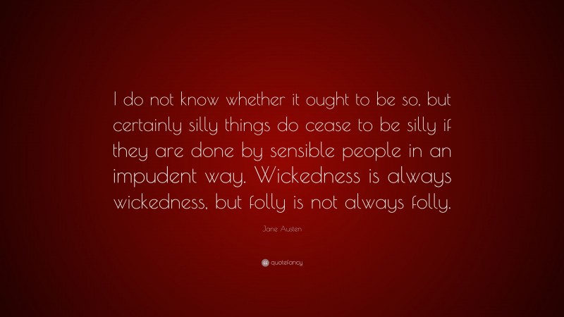 Jane Austen Quote: “I do not know whether it ought to be so, but certainly silly things do cease to be silly if they are done by sensible people in an impudent way. Wickedness is always wickedness, but folly is not always folly.”