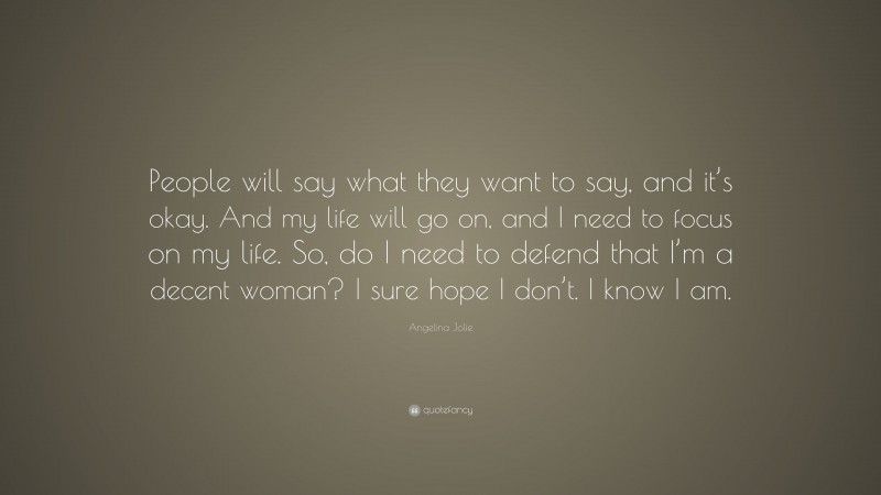 Angelina Jolie Quote: “People will say what they want to say, and it’s okay. And my life will go on, and I need to focus on my life. So, do I need to defend that I’m a decent woman? I sure hope I don’t. I know I am.”