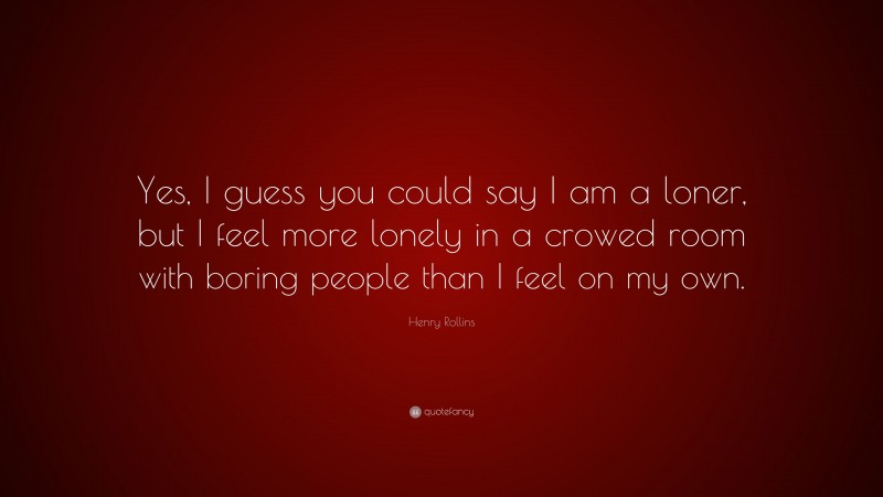 Henry Rollins Quote: “Yes, I guess you could say I am a loner, but I feel more lonely in a crowed room with boring people than I feel on my own.”
