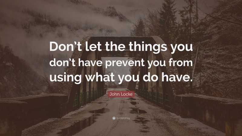 John Locke Quote: “Don’t let the things you don’t have prevent you from using what you do have.”