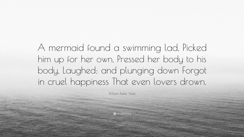 William Butler Yeats Quote: “A mermaid found a swimming lad, Picked him up for her own, Pressed her body to his body, Laughed; and plunging down Forgot in cruel happiness That even lovers drown.”