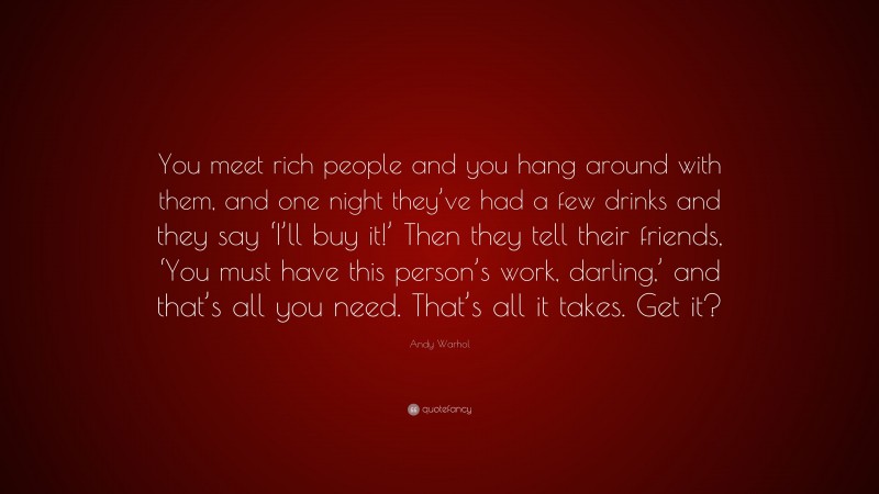 Andy Warhol Quote: “You meet rich people and you hang around with them, and one night they’ve had a few drinks and they say ‘I’ll buy it!’ Then they tell their friends, ‘You must have this person’s work, darling,’ and that’s all you need. That’s all it takes. Get it?”