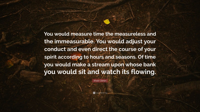 Khalil Gibran Quote: “You would measure time the measureless and the immeasurable. You would adjust your conduct and even direct the course of your spirit according to hours and seasons. Of time you would make a stream upon whose bank you would sit and watch its flowing.”