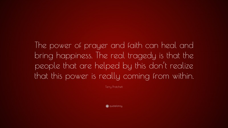 Terry Pratchett Quote: “The power of prayer and faith can heal and bring happiness. The real tragedy is that the people that are helped by this don’t realize that this power is really coming from within.”